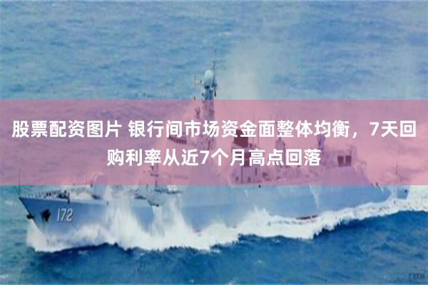 股票配资图片 银行间市场资金面整体均衡，7天回购利率从近7个月高点回落