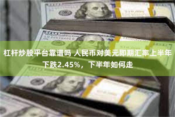 杠杆炒股平台靠谱吗 人民币对美元即期汇率上半年下跌2.45%，下半年如何走
