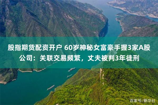股指期货配资开户 60岁神秘女富豪手握3家A股公司：关联交易频繁，丈夫被判3年徒刑