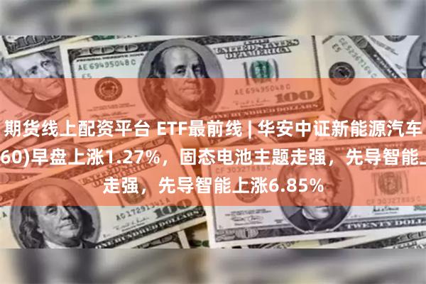 期货线上配资平台 ETF最前线 | 华安中证新能源汽车ETF(516660)早盘上涨1.27%，固态电池主题走强，先导智能上涨6.85%
