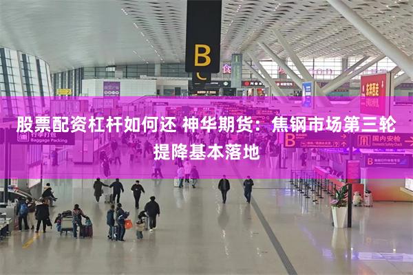 股票配资杠杆如何还 神华期货：焦钢市场第三轮提降基本落地
