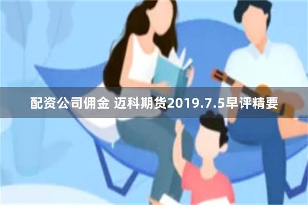 配资公司佣金 迈科期货2019.7.5早评精要
