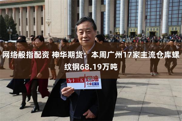 网络股指配资 神华期货：本周广州17家主流仓库螺纹钢68.19万吨