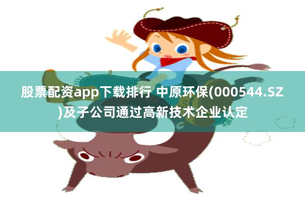 股票配资app下载排行 中原环保(000544.SZ)及子公司通过高新技术企业认定