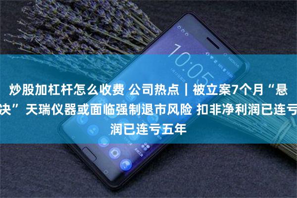 炒股加杠杆怎么收费 公司热点｜被立案7个月“悬而未决” 天瑞仪器或面临强制退市风险 扣非净利润已连亏五年