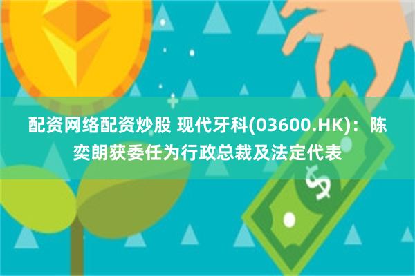 配资网络配资炒股 现代牙科(03600.HK)：陈奕朗获委任为行政总裁及法定代表