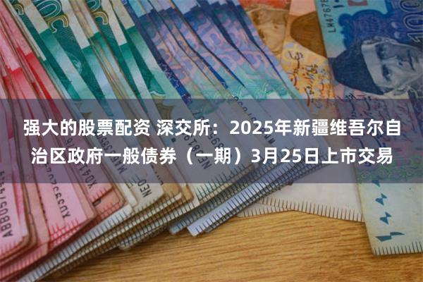 强大的股票配资 深交所：2025年新疆维吾尔自治区政府一般债券（一期）3月25日上市交易
