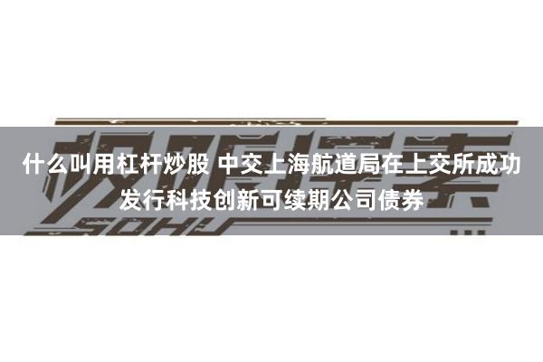 什么叫用杠杆炒股 中交上海航道局在上交所成功发行科技创新可续期公司债券