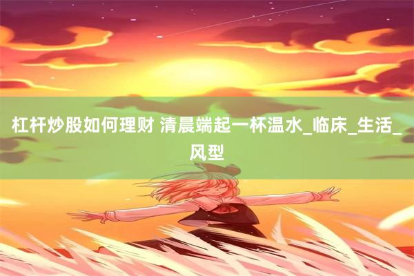 杠杆炒股如何理财 清晨端起一杯温水_临床_生活_风型