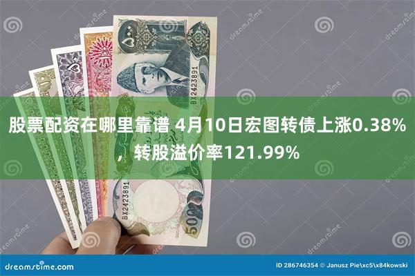 股票配资在哪里靠谱 4月10日宏图转债上涨0.38%，转股溢价率121.99%