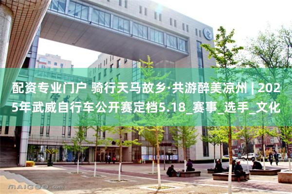 配资专业门户 骑行天马故乡·共游醉美凉州 | 2025年武威自行车公开赛定档5.18_赛事_选手_文化