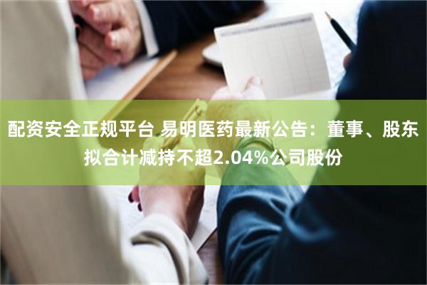 配资安全正规平台 易明医药最新公告：董事、股东拟合计减持不超2.04%公司股份