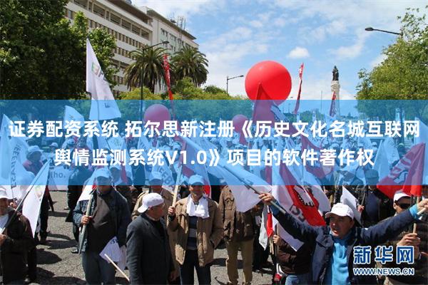 证券配资系统 拓尔思新注册《历史文化名城互联网舆情监测系统V1.0》项目的软件著作权