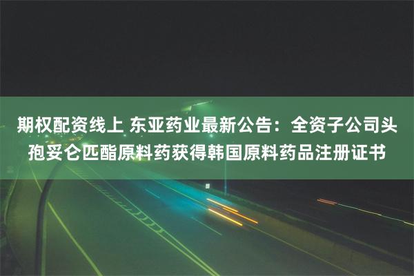 期权配资线上 东亚药业最新公告：全资子公司头孢妥仑匹酯原料药获得韩国原料药品注册证书