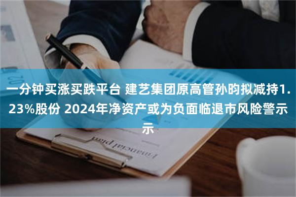 一分钟买涨买跌平台 建艺集团原高管孙昀拟减持1.23%股份 2024年净资产或为负面临退市风险警示