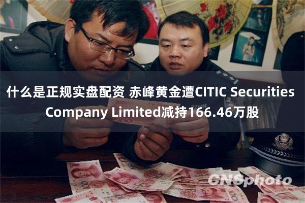 什么是正规实盘配资 赤峰黄金遭CITIC Securities Company Limited减持166.46万股