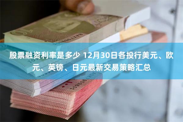 股票融资利率是多少 12月30日各投行美元、欧元、英镑、日元最新交易策略汇总