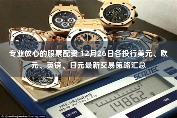 专业放心的股票配资 12月26日各投行美元、欧元、英镑、日元最新交易策略汇总