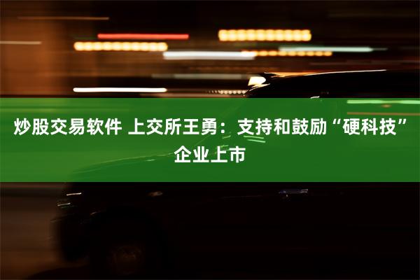 炒股交易软件 上交所王勇：支持和鼓励“硬科技”企业上市