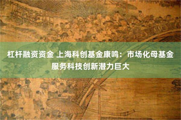 杠杆融资资金 上海科创基金康鸣：市场化母基金服务科技创新潜力巨大