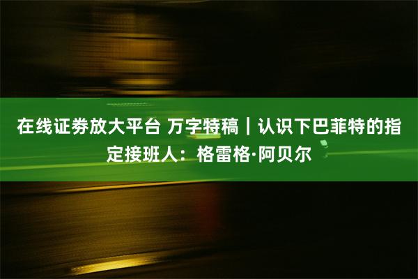 在线证劵放大平台 万字特稿｜认识下巴菲特的指定接班人：格雷格·阿贝尔