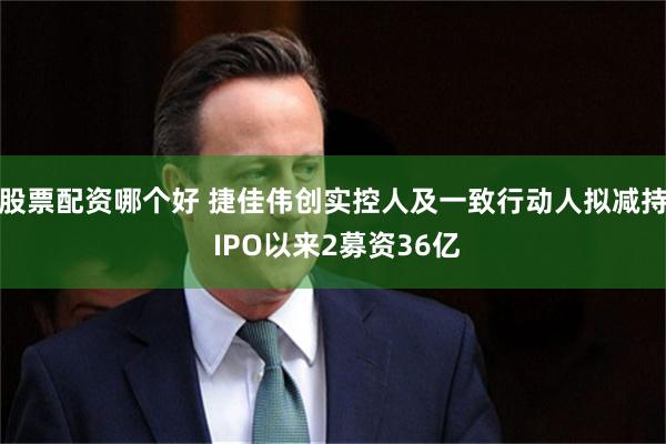股票配资哪个好 捷佳伟创实控人及一致行动人拟减持 IPO以来2募资36亿