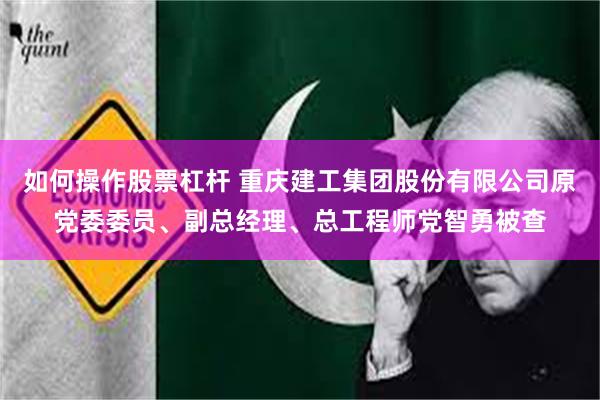 如何操作股票杠杆 重庆建工集团股份有限公司原党委委员、副总经理、总工程师党智勇被查