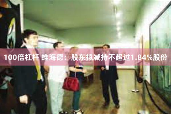 100倍杠杆 维海德：股东拟减持不超过1.84%股份