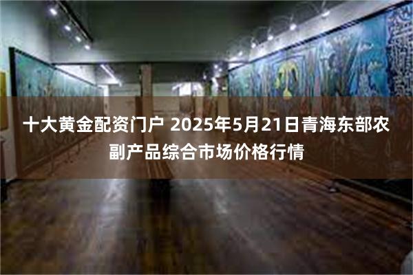 十大黄金配资门户 2025年5月21日青海东部农副产品综合市场价格行情