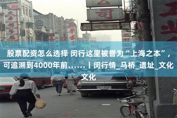 股票配资怎么选择 闵行这里被誉为“上海之本”，可追溯到4000年前……丨闵行情_马桥_遗址_文化