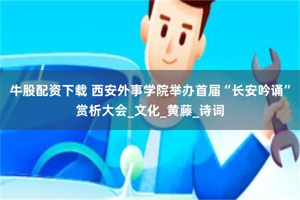 牛股配资下载 西安外事学院举办首届“长安吟诵”赏析大会_文化_黄藤_诗词