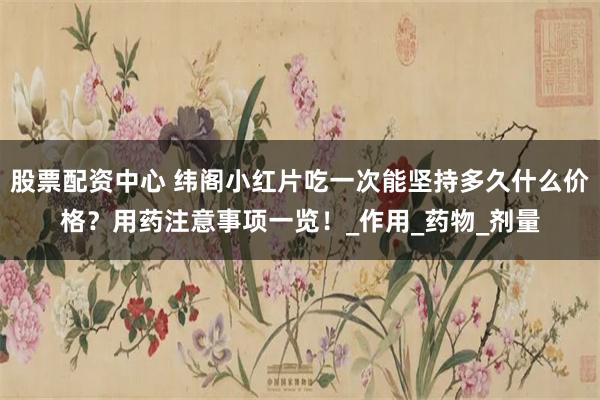 股票配资中心 纬阁小红片吃一次能坚持多久什么价格？用药注意事项一览！_作用_药物_剂量