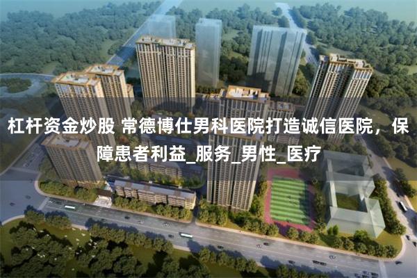 杠杆资金炒股 常德博仕男科医院打造诚信医院，保障患者利益_服务_男性_医疗