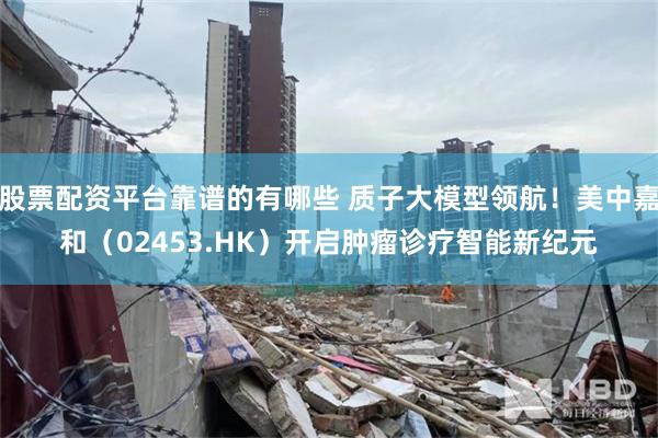 股票配资平台靠谱的有哪些 质子大模型领航！美中嘉和（02453.HK）开启肿瘤诊疗智能新纪元