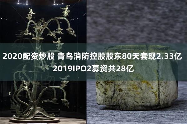 2020配资炒股 青鸟消防控股股东80天套现2.33亿 2019IPO2募资共28亿