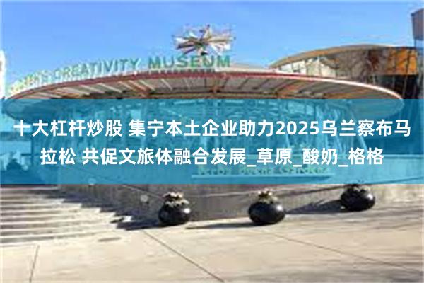 十大杠杆炒股 集宁本土企业助力2025乌兰察布马拉松 共促文旅体融合发展_草原_酸奶_格格