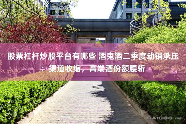 股票杠杆炒股平台有哪些 酒鬼酒二季度动销承压：渠道收缩，高端酒份额腰斩