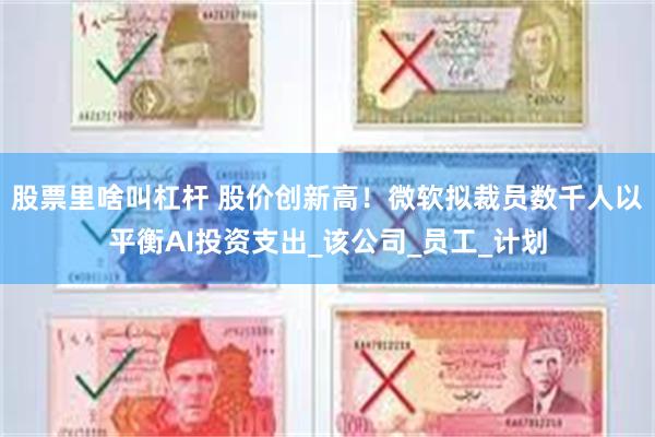 股票里啥叫杠杆 股价创新高！微软拟裁员数千人以平衡AI投资支出_该公司_员工_计划
