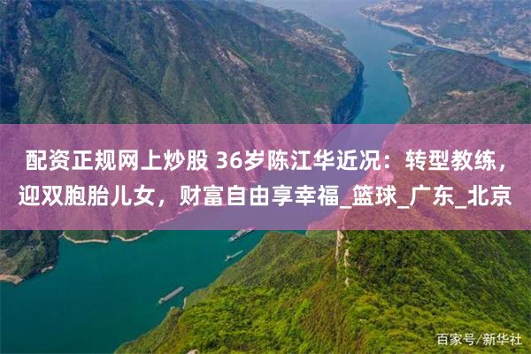 配资正规网上炒股 36岁陈江华近况：转型教练，迎双胞胎儿女，财富自由享幸福_篮球_广东_北京