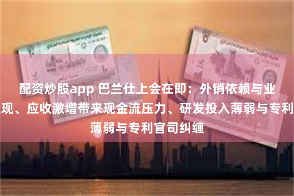 配资炒股app 巴兰仕上会在即：外销依赖与业绩风险显现、应收激增带来现金流压力、研发投入薄弱与专利官司纠缠