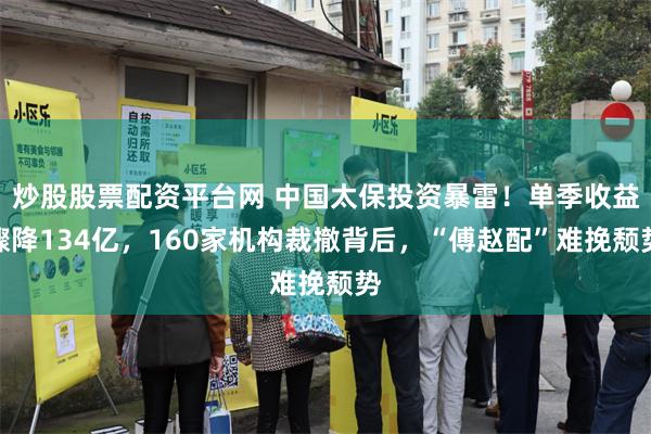 炒股股票配资平台网 中国太保投资暴雷！单季收益骤降134亿，160家机构裁撤背后，“傅赵配”难挽颓势