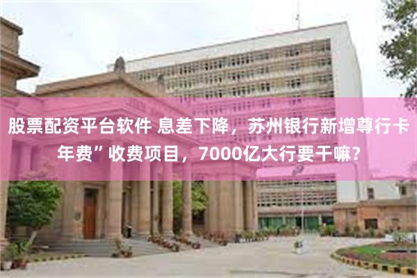 股票配资平台软件 息差下降，苏州银行新增尊行卡年费”收费项目，7000亿大行要干嘛？
