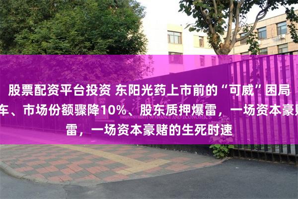股票配资平台投资 东阳光药上市前的“可威”困局——业绩过山车、市场份额骤降10%、股东质押爆雷，一场资本豪赌的生死时速