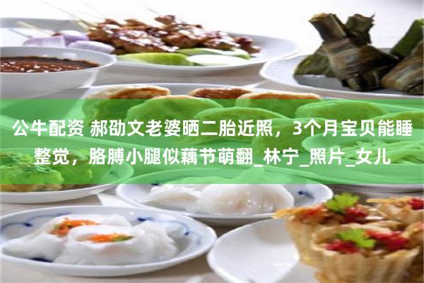 公牛配资 郝劭文老婆晒二胎近照，3个月宝贝能睡整觉，胳膊小腿似藕节萌翻_林宁_照片_女儿