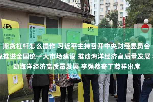 期货杠杆怎么操作 习近平主持召开中央财经委员会第六次会议强调 纵深推进全国统一大市场建设 推动海洋经济高质量发展 李强蔡奇丁薛祥出席