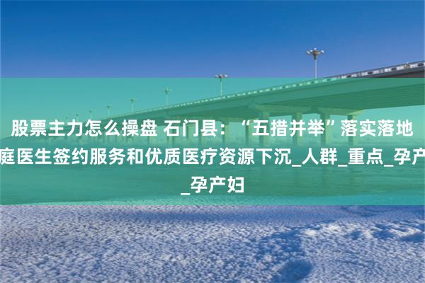 股票主力怎么操盘 石门县：“五措并举”落实落地家庭医生签约服务和优质医疗资源下沉_人群_重点_孕产妇