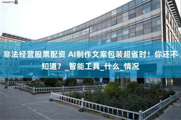 非法经营股票配资 AI制作文案包装超省时！你还不知道？_智能工具_什么_情况